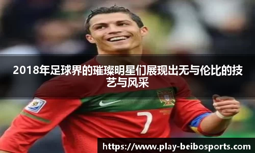 2018年足球界的璀璨明星们展现出无与伦比的技艺与风采